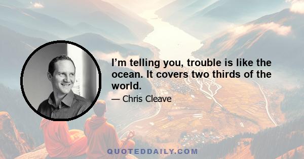 I’m telling you, trouble is like the ocean. It covers two thirds of the world.