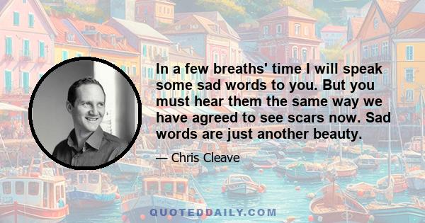 In a few breaths' time I will speak some sad words to you. But you must hear them the same way we have agreed to see scars now. Sad words are just another beauty.