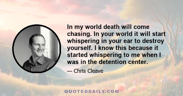 In my world death will come chasing. In your world it will start whispering in your ear to destroy yourself. I know this because it started whispering to me when I was in the detention center.