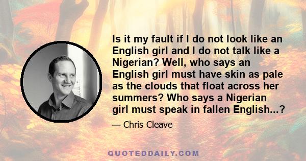 Is it my fault if I do not look like an English girl and I do not talk like a Nigerian? Well, who says an English girl must have skin as pale as the clouds that float across her summers? Who says a Nigerian girl must