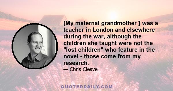 [My maternal grandmother ] was a teacher in London and elsewhere during the war, although the children she taught were not the lost children who feature in the novel - those come from my research.