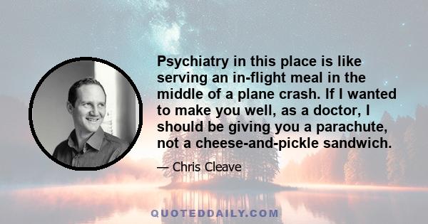 Psychiatry in this place is like serving an in-flight meal in the middle of a plane crash. If I wanted to make you well, as a doctor, I should be giving you a parachute, not a cheese-and-pickle sandwich.