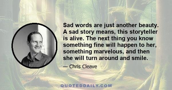 Sad words are just another beauty. A sad story means, this storyteller is alive. The next thing you know something fine will happen to her, something marvelous, and then she will turn around and smile.