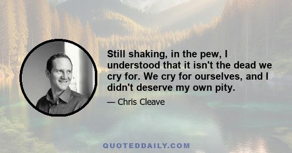 Still shaking, in the pew, I understood that it isn't the dead we cry for. We cry for ourselves, and I didn't deserve my own pity.