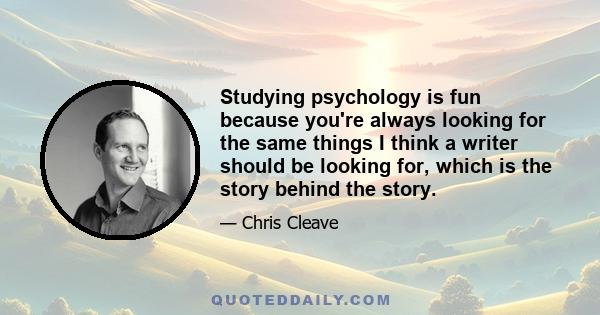 Studying psychology is fun because you're always looking for the same things I think a writer should be looking for, which is the story behind the story.