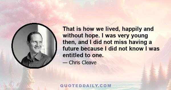 That is how we lived, happily and without hope. I was very young then, and I did not miss having a future because I did not know I was entitled to one.