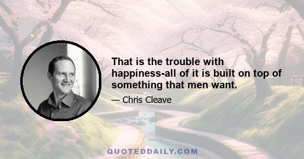 That is the trouble with happiness-all of it is built on top of something that men want.