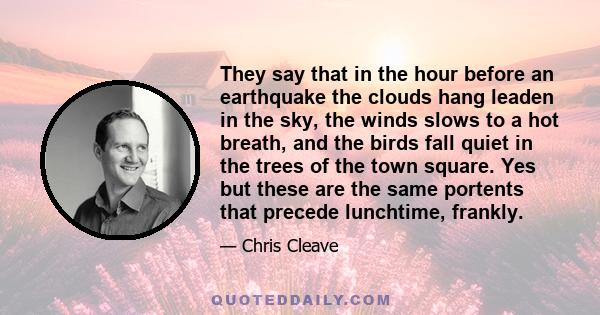 They say that in the hour before an earthquake the clouds hang leaden in the sky, the winds slows to a hot breath, and the birds fall quiet in the trees of the town square. Yes but these are the same portents that