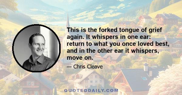 This is the forked tongue of grief again. It whispers in one ear: return to what you once loved best, and in the other ear it whispers, move on.