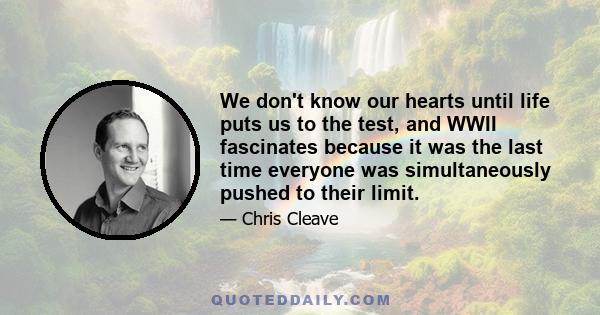 We don't know our hearts until life puts us to the test, and WWII fascinates because it was the last time everyone was simultaneously pushed to their limit.