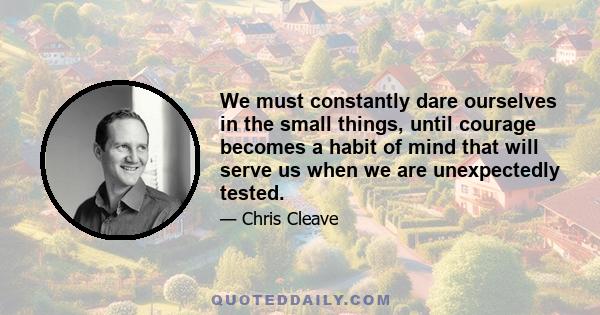 We must constantly dare ourselves in the small things, until courage becomes a habit of mind that will serve us when we are unexpectedly tested.