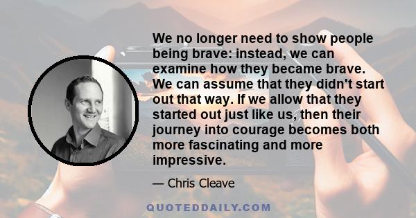 We no longer need to show people being brave: instead, we can examine how they became brave. We can assume that they didn't start out that way. If we allow that they started out just like us, then their journey into