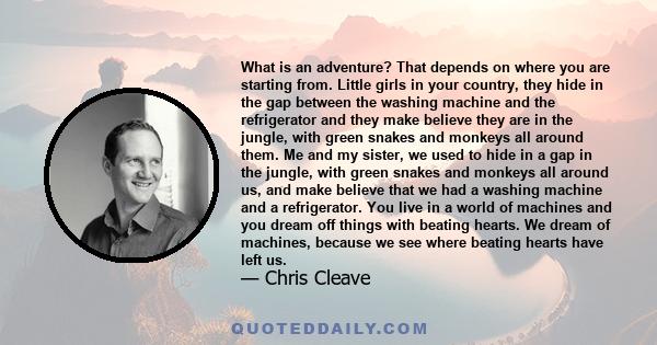 What is an adventure? That depends on where you are starting from. Little girls in your country, they hide in the gap between the washing machine and the refrigerator and they make believe they are in the jungle, with