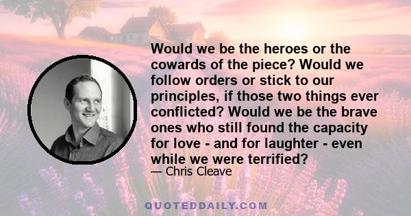 Would we be the heroes or the cowards of the piece? Would we follow orders or stick to our principles, if those two things ever conflicted? Would we be the brave ones who still found the capacity for love - and for