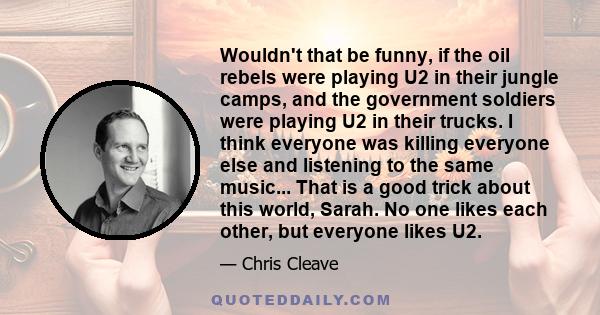 Wouldn't that be funny, if the oil rebels were playing U2 in their jungle camps, and the government soldiers were playing U2 in their trucks. I think everyone was killing everyone else and listening to the same music... 