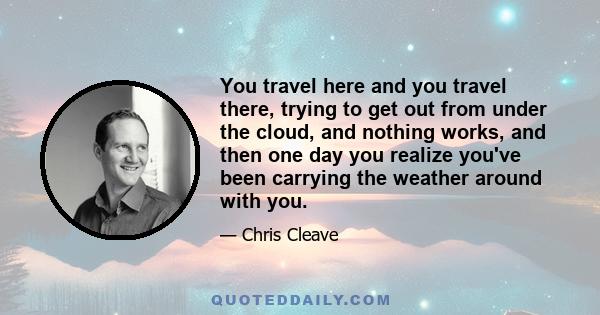 You travel here and you travel there, trying to get out from under the cloud, and nothing works, and then one day you realize you've been carrying the weather around with you.