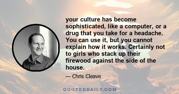 your culture has become sophisticated, like a computer, or a drug that you take for a headache. You can use it, but you cannot explain how it works. Certainly not to girls who stack up their firewood against the side of 