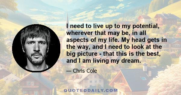 I need to live up to my potential, wherever that may be, in all aspects of my life. My head gets in the way, and I need to look at the big picture - that this is the best, and I am living my dream.