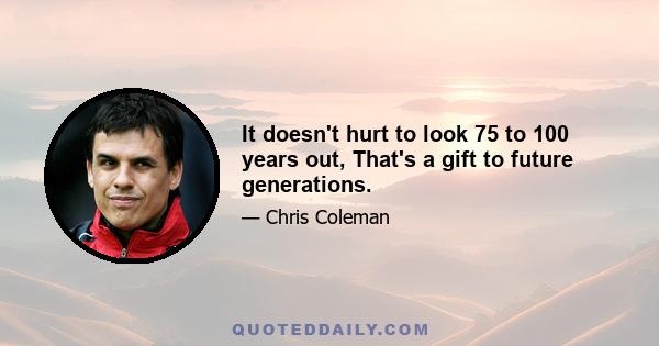 It doesn't hurt to look 75 to 100 years out, That's a gift to future generations.