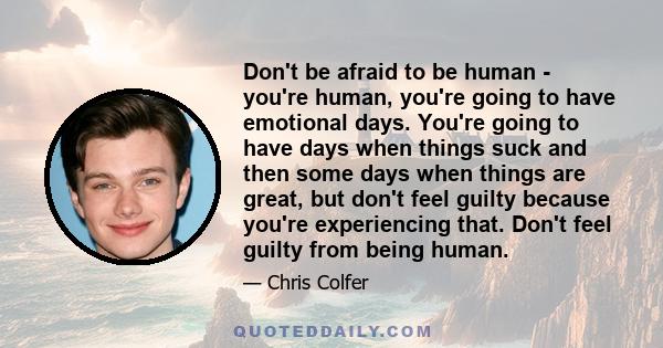 Don't be afraid to be human - you're human, you're going to have emotional days. You're going to have days when things suck and then some days when things are great, but don't feel guilty because you're experiencing