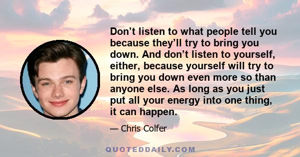 Don’t listen to what people tell you because they’ll try to bring you down. And don’t listen to yourself, either, because yourself will try to bring you down even more so than anyone else. As long as you just put all