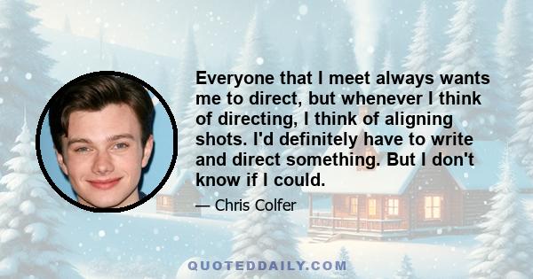 Everyone that I meet always wants me to direct, but whenever I think of directing, I think of aligning shots. I'd definitely have to write and direct something. But I don't know if I could.