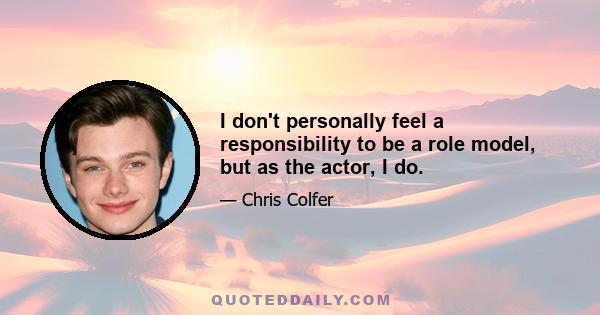 I don't personally feel a responsibility to be a role model, but as the actor, I do.