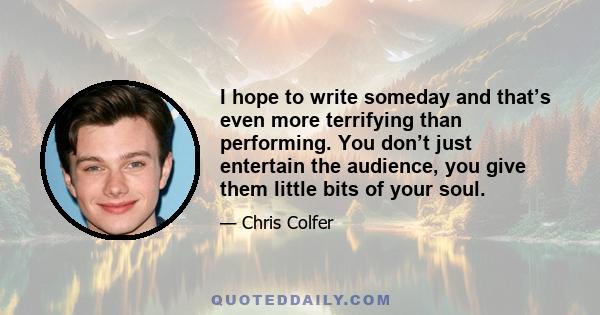 I hope to write someday and that’s even more terrifying than performing. You don’t just entertain the audience, you give them little bits of your soul.