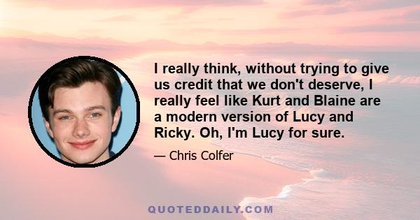 I really think, without trying to give us credit that we don't deserve, I really feel like Kurt and Blaine are a modern version of Lucy and Ricky. Oh, I'm Lucy for sure.