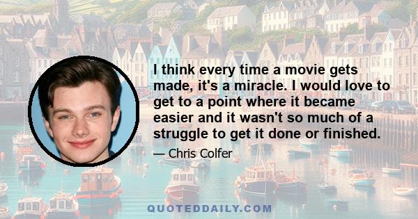 I think every time a movie gets made, it's a miracle. I would love to get to a point where it became easier and it wasn't so much of a struggle to get it done or finished.