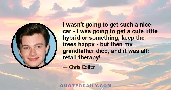 I wasn't going to get such a nice car - I was going to get a cute little hybrid or something, keep the trees happy - but then my grandfather died, and it was all: retail therapy!