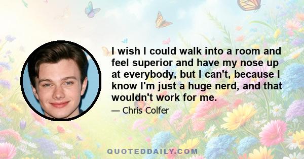 I wish I could walk into a room and feel superior and have my nose up at everybody, but I can't, because I know I'm just a huge nerd, and that wouldn't work for me.