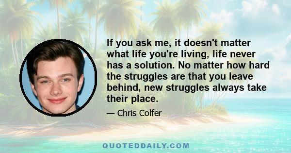 If you ask me, it doesn't matter what life you're living, life never has a solution. No matter how hard the struggles are that you leave behind, new struggles always take their place.