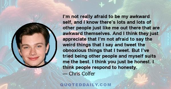 I’m not really afraid to be my awkward self, and I know there’s lots and lots of other people just like me out there that are awkward themselves. And I think they just appreciate that I’m not afraid to say the weird