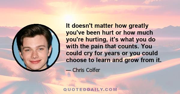 It doesn't matter how greatly you've been hurt or how much you're hurting, it's what you do with the pain that counts. You could cry for years or you could choose to learn and grow from it.