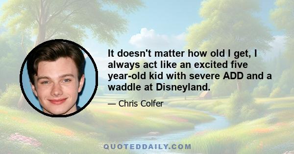 It doesn't matter how old I get, I always act like an excited five year-old kid with severe ADD and a waddle at Disneyland.