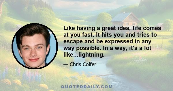 Like having a great idea, life comes at you fast. It hits you and tries to escape and be expressed in any way possible. In a way, it's a lot like...lightning.