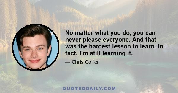 No matter what you do, you can never please everyone. And that was the hardest lesson to learn. In fact, I'm still learning it.