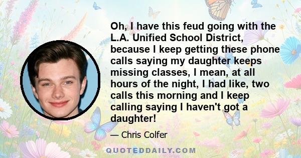 Oh, I have this feud going with the L.A. Unified School District, because I keep getting these phone calls saying my daughter keeps missing classes, I mean, at all hours of the night, I had like, two calls this morning