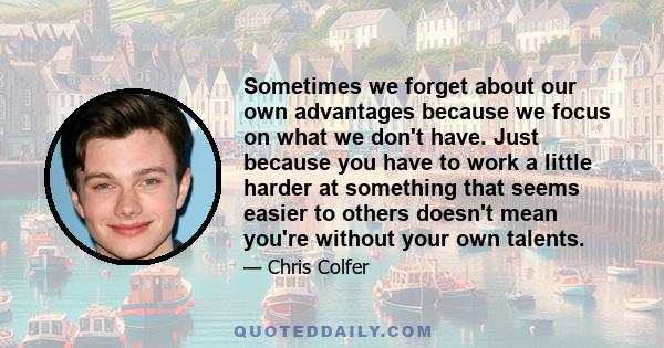 Sometimes we forget about our own advantages because we focus on what we don't have. Just because you have to work a little harder at something that seems easier to others doesn't mean you're without your own talents.