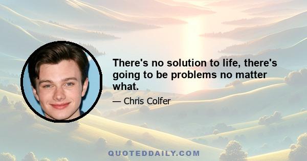 There's no solution to life, there's going to be problems no matter what.