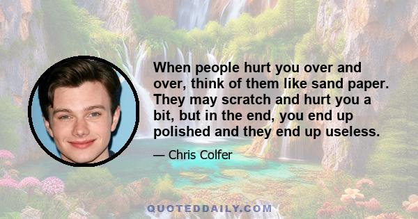 When people hurt you over and over, think of them like sand paper. They may scratch and hurt you a bit, but in the end, you end up polished and they end up useless.