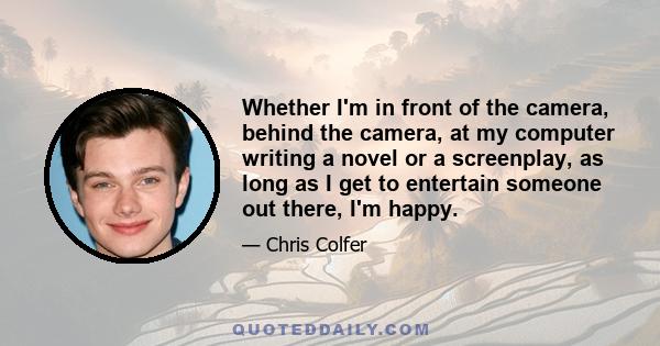 Whether I'm in front of the camera, behind the camera, at my computer writing a novel or a screenplay, as long as I get to entertain someone out there, I'm happy.