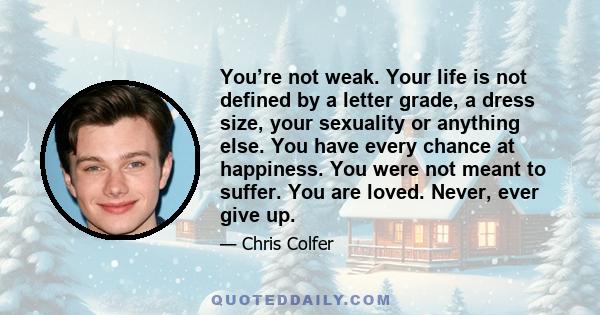 You’re not weak. Your life is not defined by a letter grade, a dress size, your sexuality or anything else. You have every chance at happiness. You were not meant to suffer. You are loved. Never, ever give up.