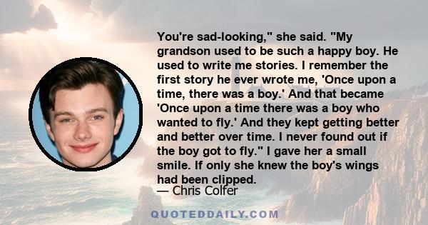 You're sad-looking, she said. My grandson used to be such a happy boy. He used to write me stories. I remember the first story he ever wrote me, 'Once upon a time, there was a boy.' And that became 'Once upon a time