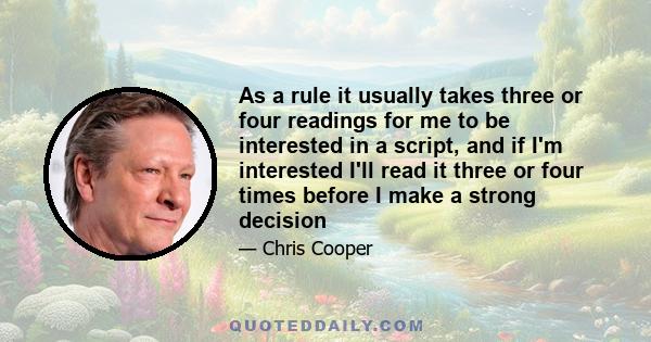 As a rule it usually takes three or four readings for me to be interested in a script, and if I'm interested I'll read it three or four times before I make a strong decision