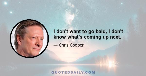 I don't want to go bald, I don't know what's coming up next.