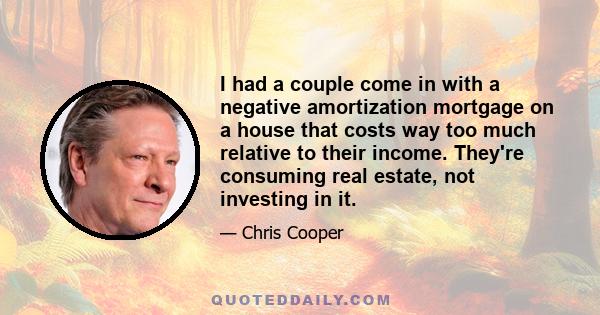 I had a couple come in with a negative amortization mortgage on a house that costs way too much relative to their income. They're consuming real estate, not investing in it.