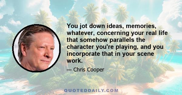 You jot down ideas, memories, whatever, concerning your real life that somehow parallels the character you're playing, and you incorporate that in your scene work.