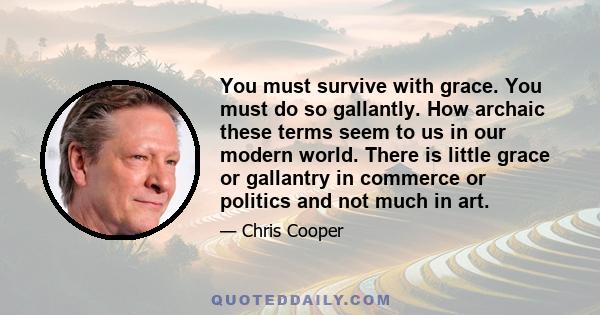 You must survive with grace. You must do so gallantly. How archaic these terms seem to us in our modern world. There is little grace or gallantry in commerce or politics and not much in art.